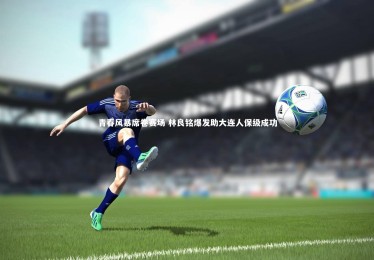 【bsport体育】青春风暴席卷赛场 林良铭爆发助大连人保级成功