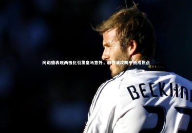 bsport体育：阿诺德表现两极化引发皇马意外，利物浦攻防平衡成焦点