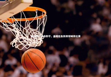 B体育下载_阿德巴约拼命防守，盖帽后鱼跃救球喊停比赛