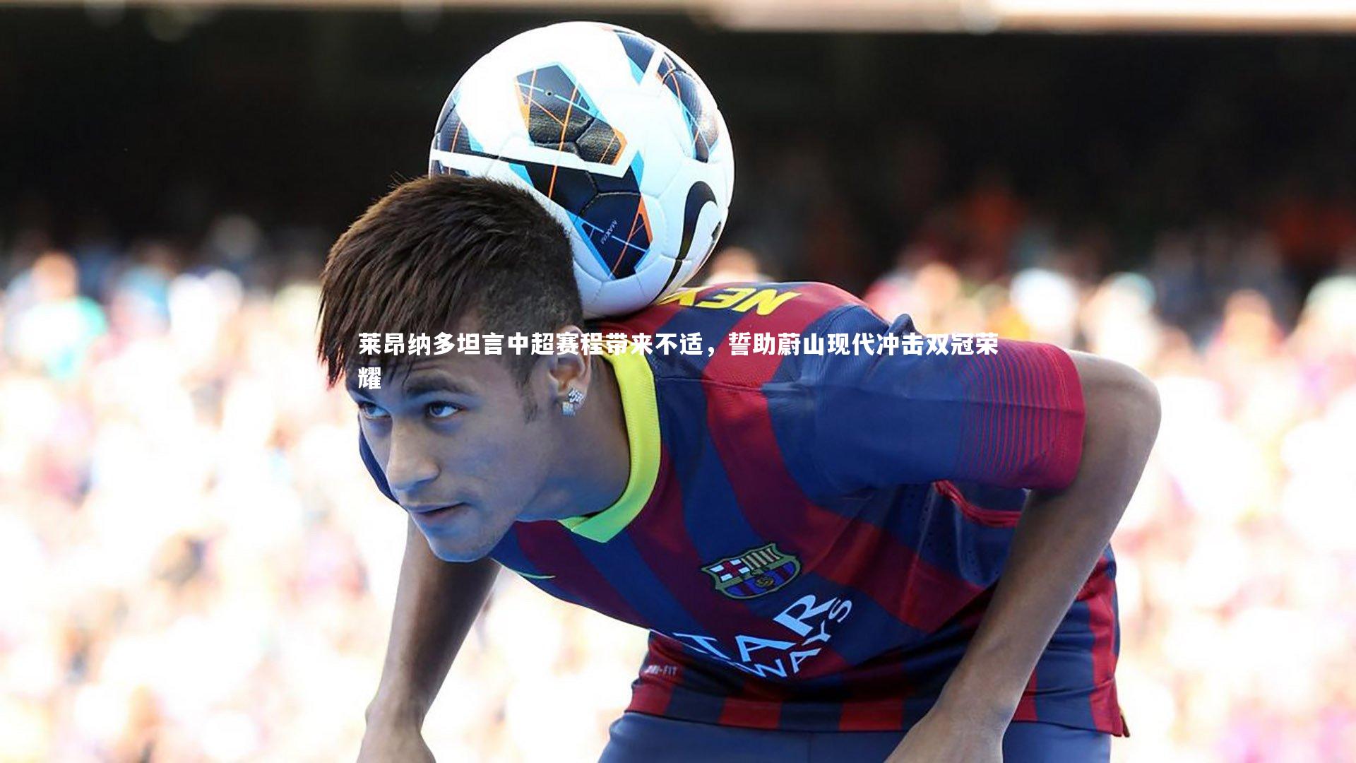 莱昂纳多坦言中超赛程带来不适，誓助蔚山现代冲击双冠荣耀